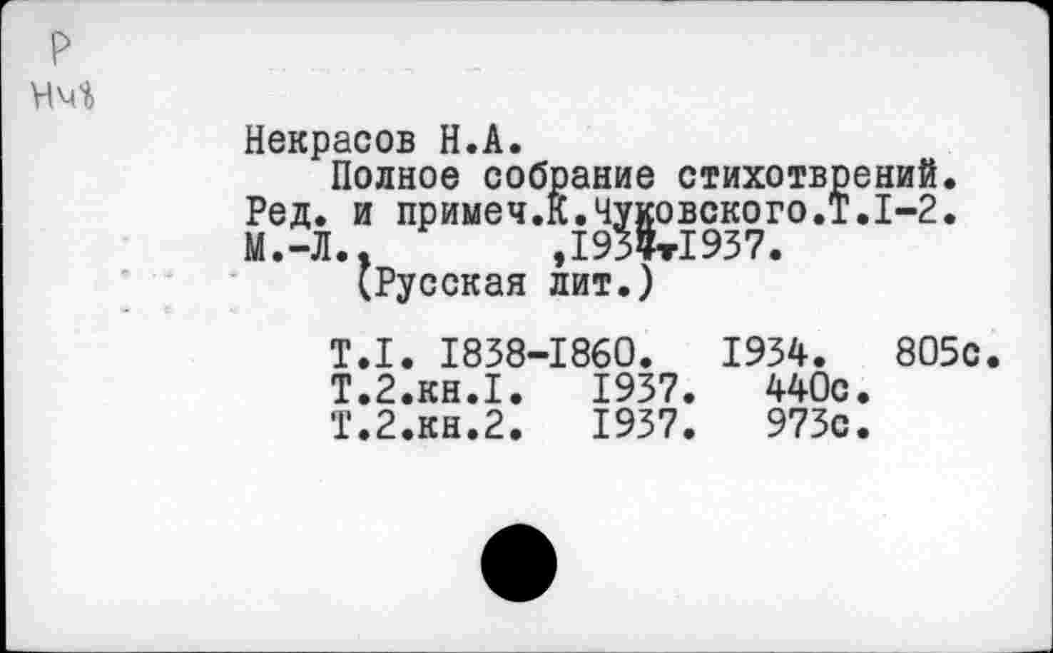 ﻿Некрасов Н.А.
Полное собрание стихотврений. Ред. и примеч.К.Чуковского.!.1-2. М.-Л..	,193Цт1937.
(Русская лит.)
Т.1. 1838-1860.	1934.	805с
Т.2.КН.1.	1937.	440с.
Т.2.КН.2.	1937.	973с.